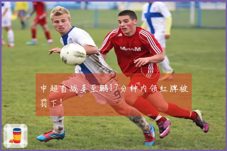 中超首战姜至鹏17分钟内领红牌被罚下！