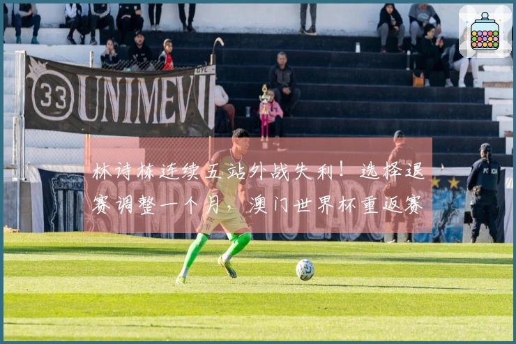 林诗栋连续五站外战失利！选择退赛调整一个月，澳门世界杯重返赛场
