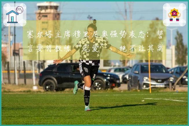 塞尔塔主席穆里尼奥强势表态：誓言要将教练“宠爱”，绝不让其离开！