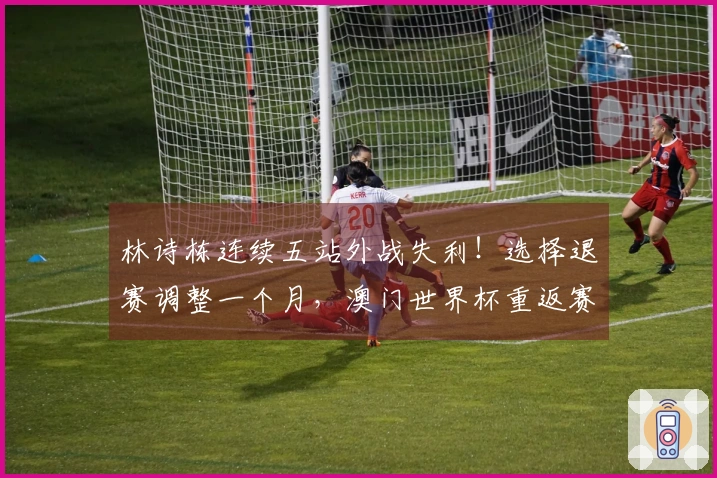 林诗栋连续五站外战失利！选择退赛调整一个月，澳门世界杯重返赛场