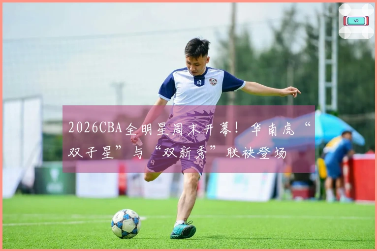 2026CBA全明星周末开幕！华南虎“双子星”与“双新秀”联袂登场