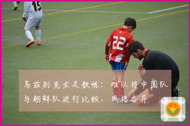 乌兹别克女足教练：难以将中国队与朝鲜队进行比较，风格各异