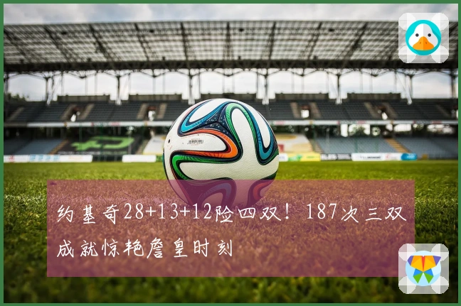 约基奇28+13+12险四双！187次三双成就惊艳詹皇时刻