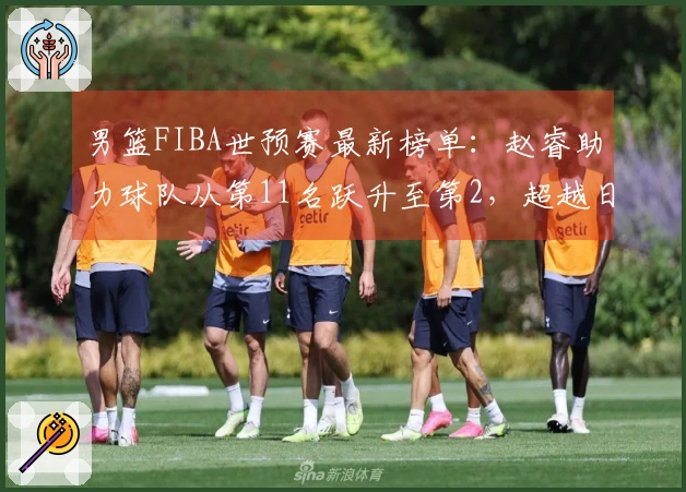 男篮FIBA世预赛最新榜单：赵睿助力球队从第11名跃升至第2，超越日本