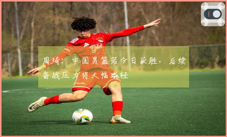 周琦：中国男篮若今日获胜，后续备战压力将大幅减轻