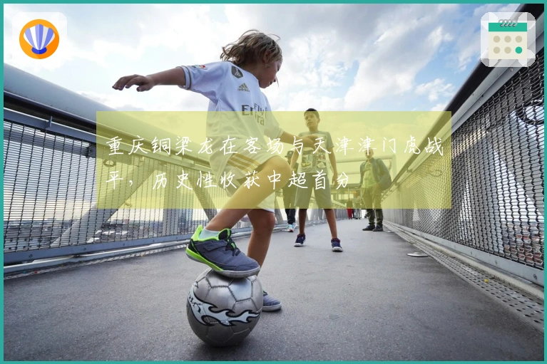 重庆铜梁龙在客场与天津津门虎战平，历史性收获中超首分