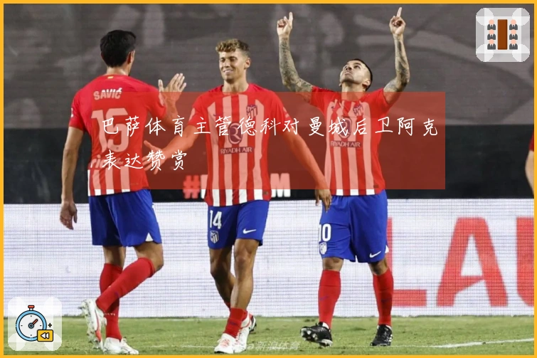 巴萨体育主管德科对曼城后卫阿克表达赞赏