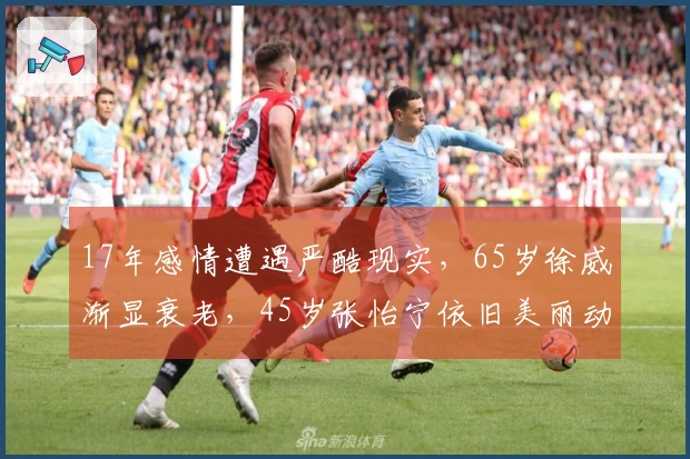 17年感情遭遇严酷现实，65岁徐威渐显衰老，45岁张怡宁依旧美丽动人