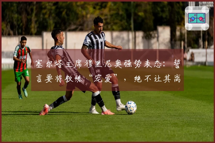 塞尔塔主席穆里尼奥强势表态：誓言要将教练“宠爱”，绝不让其离开！