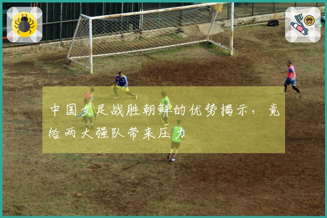 中国女足战胜朝鲜的优势揭示，竟给两大强队带来压力