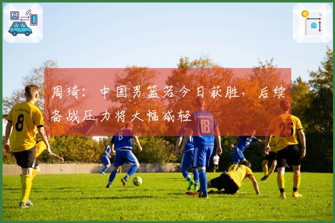 周琦：中国男篮若今日获胜，后续备战压力将大幅减轻