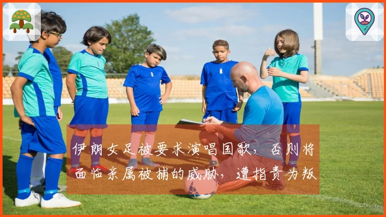 伊朗女足被要求演唱国歌，否则将面临亲属被捕的威胁，遭指责为叛国者或面临死刑审判