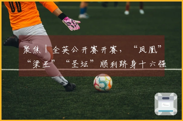 聚焦｜全英公开赛开赛，“凤凰”“梁王”“圣坛”顺利跻身十六强