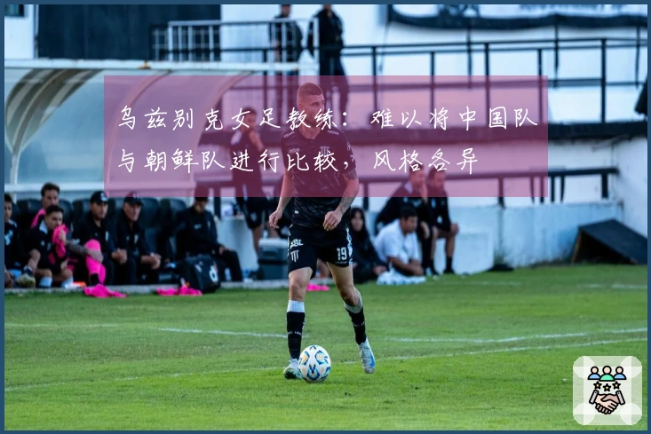 乌兹别克女足教练：难以将中国队与朝鲜队进行比较，风格各异