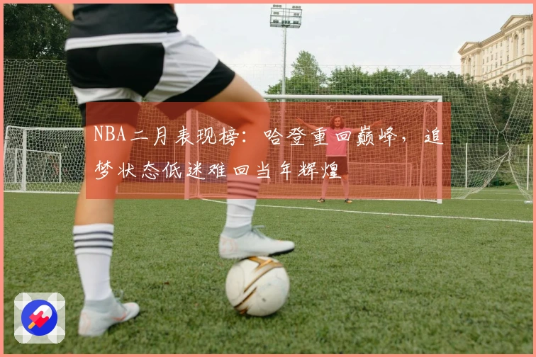 NBA二月表现榜：哈登重回巅峰，追梦状态低迷难回当年辉煌