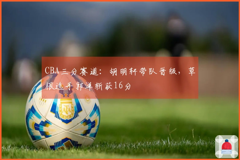 CBA三分赛道：胡明轩带队晋级，草根选手郭洋斩获16分