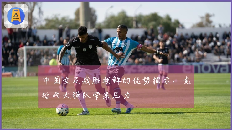 中国女足战胜朝鲜的优势揭示，竟给两大强队带来压力