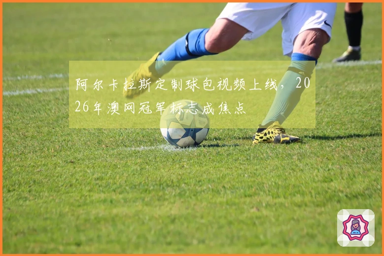 阿尔卡拉斯定制球包视频上线，2026年澳网冠军标志成焦点